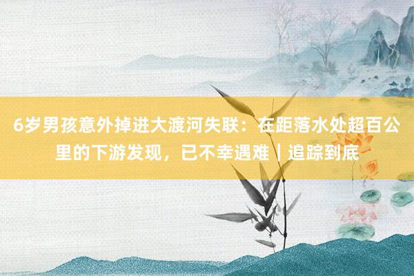 6岁男孩意外掉进大渡河失联：在距落水处超百公里的下游发现，已不幸遇难｜追踪到底