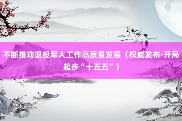 不断推动退役军人工作高质量发展（权威发布·开局起步“十五五”）