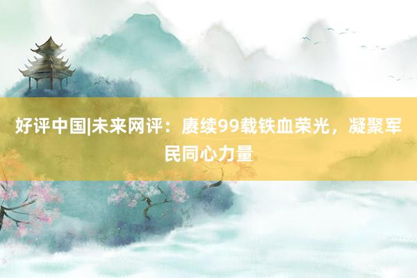 好评中国|未来网评：赓续99载铁血荣光，凝聚军民同心力量