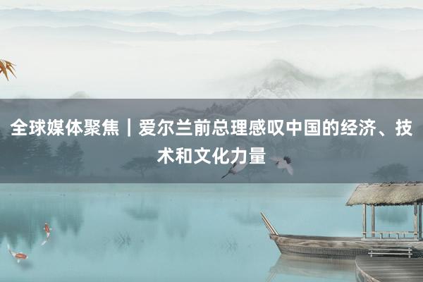 全球媒体聚焦｜爱尔兰前总理感叹中国的经济、技术和文化力量