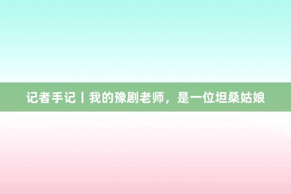 记者手记丨我的豫剧老师，是一位坦桑姑娘