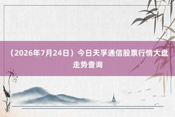 （2026年7月24日）今日天孚通信股票行情大盘走势查询