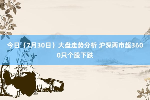 今日（7月30日）大盘走势分析 沪深两市超3600只个股下跌