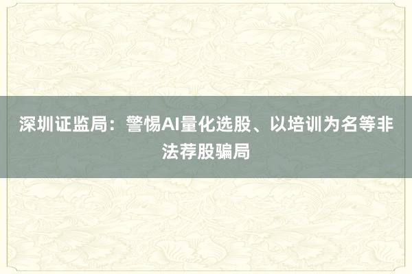 深圳证监局：警惕AI量化选股、以培训为名等非法荐股骗局
