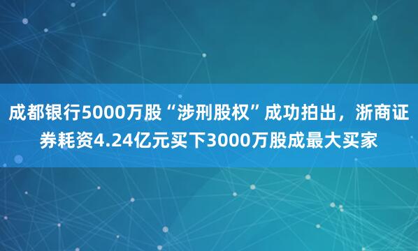 成都银行5000万股“涉刑股权”成功拍出，浙商证券耗资4.24亿元买下3000万股成最大买家