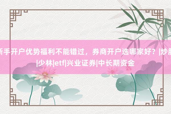 新手开户优势福利不能错过，券商开户选哪家好？|炒股|少林|etf|兴业证券|中长期资金