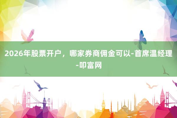 2026年股票开户，哪家券商佣金可以-首席温经理-叩富网