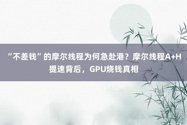 “不差钱”的摩尔线程为何急赴港？摩尔线程A+H提速背后，GPU烧钱真相