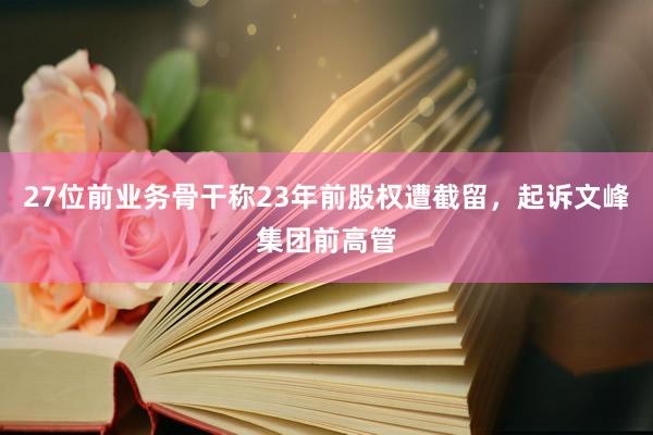 27位前业务骨干称23年前股权遭截留，起诉文峰集团前高管