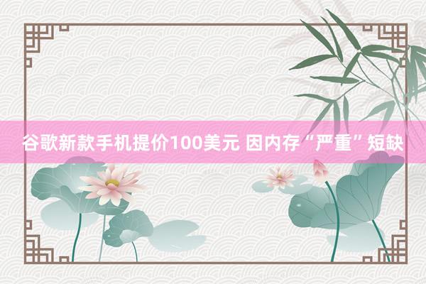 谷歌新款手机提价100美元 因内存“严重”短缺