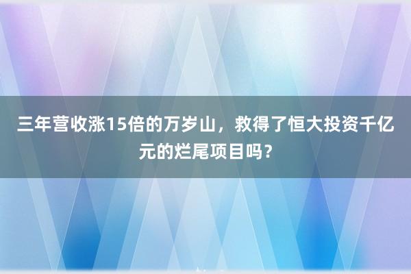 三年营收涨15倍的万岁山，救得了恒大投资千亿元的烂尾项目吗？