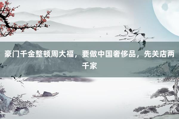 豪门千金整顿周大福，要做中国奢侈品，先关店两千家