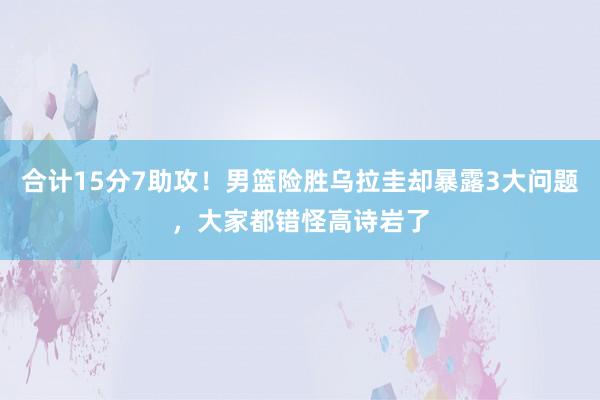 合计15分7助攻！男篮险胜乌拉圭却暴露3大问题，大家都错怪高诗岩了