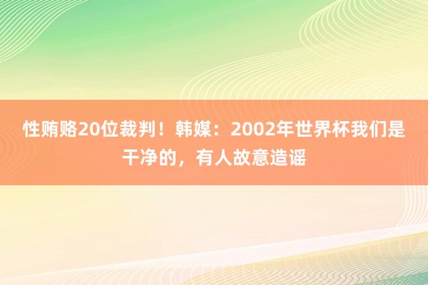 性贿赂20位裁判！韩媒：2002年世界杯我们是干净的，有人故意造谣