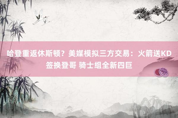 哈登重返休斯顿？美媒模拟三方交易：火箭送KD签换登哥 骑士组全新四巨