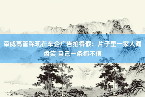 荣威高管称现在车企广告拍得假：片子里一家人漏齿笑 自己一条都不信