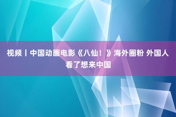 视频丨中国动画电影《八仙！》海外圈粉 外国人看了想来中国
