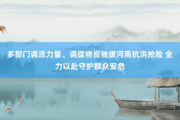 多部门调派力量、调拨物资驰援河南抗洪抢险 全力以赴守护群众安危
