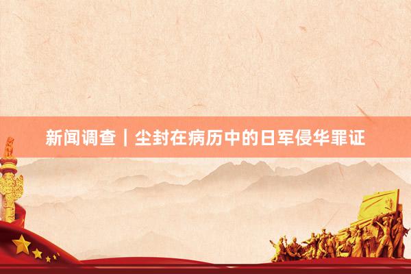 新闻调查｜尘封在病历中的日军侵华罪证
