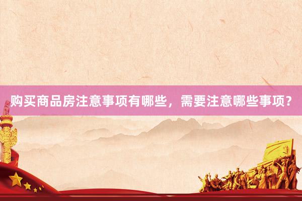 购买商品房注意事项有哪些，需要注意哪些事项？