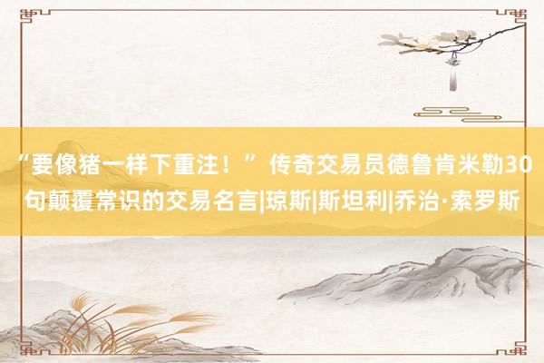 “要像猪一样下重注！” 传奇交易员德鲁肯米勒30句颠覆常识的交易名言|琼斯|斯坦利|乔治·索罗斯