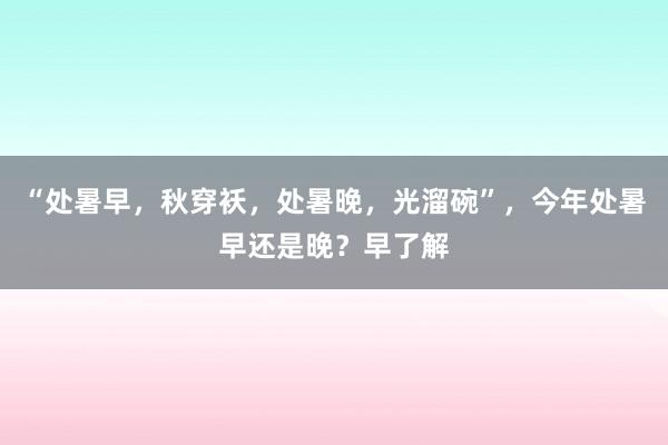 “处暑早，秋穿袄，处暑晚，光溜碗”，今年处暑早还是晚？早了解