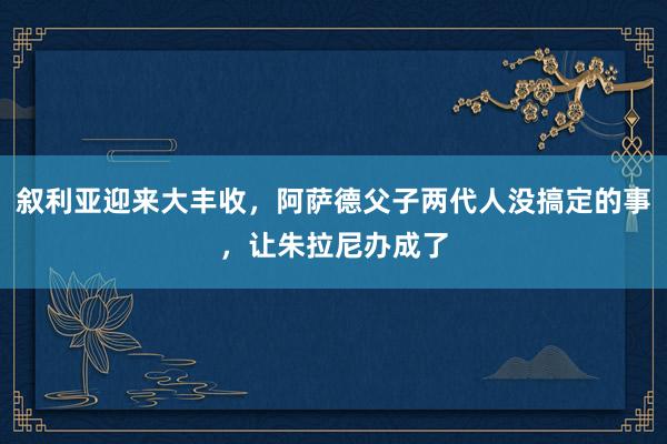叙利亚迎来大丰收，阿萨德父子两代人没搞定的事，让朱拉尼办成了