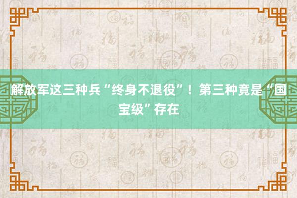 解放军这三种兵“终身不退役”！第三种竟是“国宝级”存在