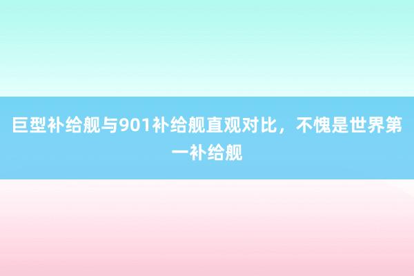 巨型补给舰与901补给舰直观对比，不愧是世界第一补给舰