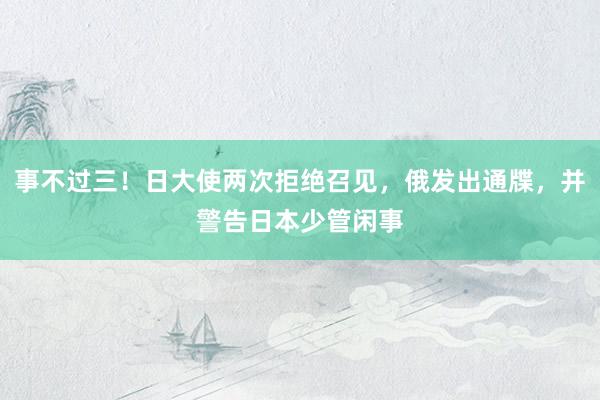 事不过三！日大使两次拒绝召见，俄发出通牒，并警告日本少管闲事
