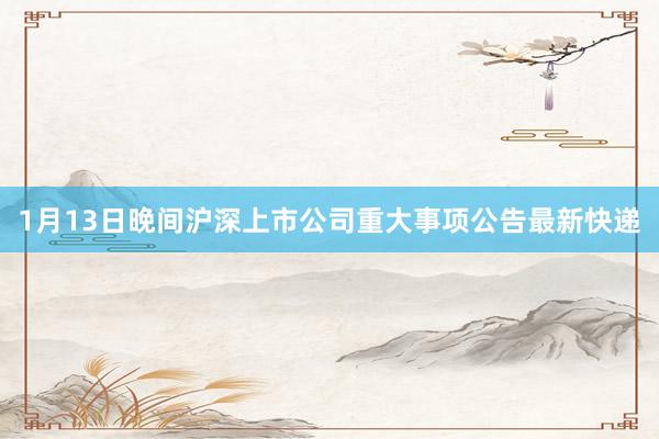 1月13日晚间沪深上市公司重大事项公告最新快递