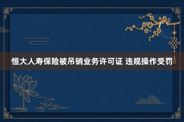 恒大人寿保险被吊销业务许可证 违规操作受罚