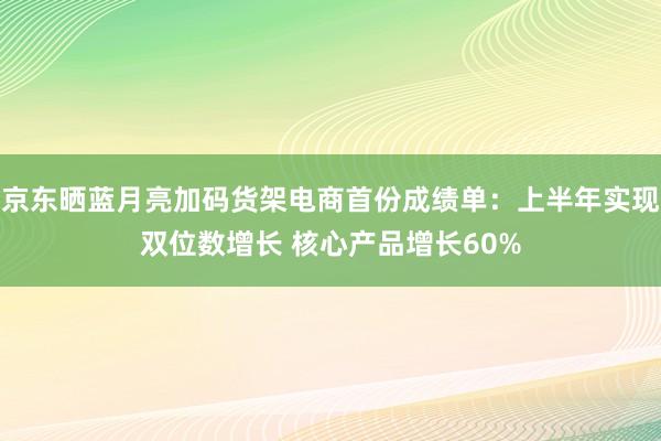 京东晒蓝月亮加码货架电商首份成绩单：上半年实现双位数增长 核心产品增长60%