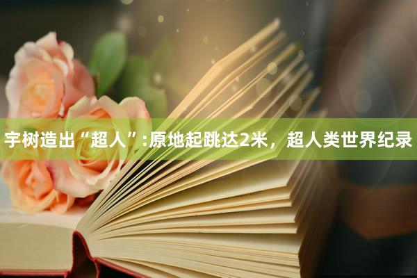 宇树造出“超人”:原地起跳达2米，超人类世界纪录