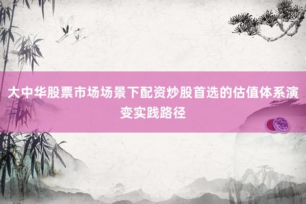 大中华股票市场场景下配资炒股首选的估值体系演变实践路径