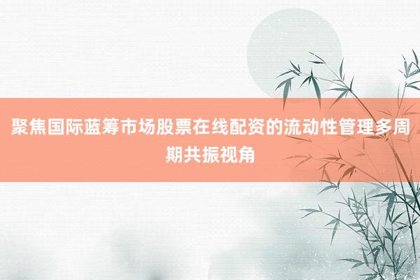 聚焦国际蓝筹市场股票在线配资的流动性管理多周期共振视角