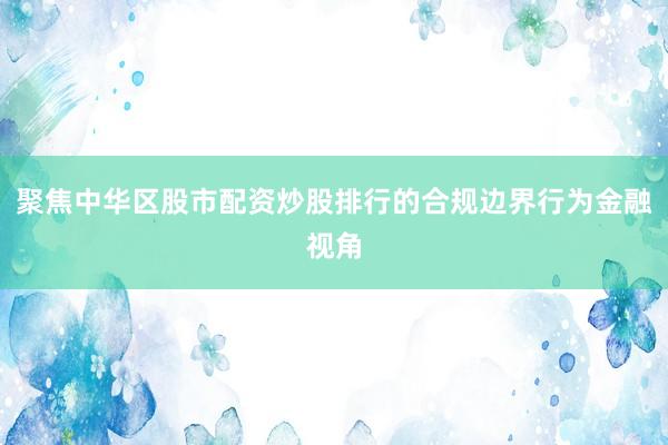 聚焦中华区股市配资炒股排行的合规边界行为金融视角