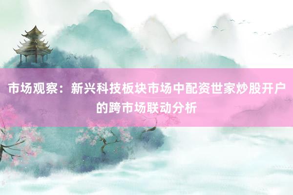 市场观察：新兴科技板块市场中配资世家炒股开户的跨市场联动分析