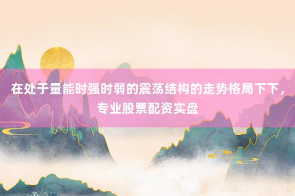 在处于量能时强时弱的震荡结构的走势格局下下，专业股票配资实盘