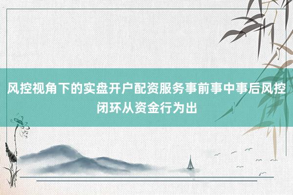 风控视角下的实盘开户配资服务事前事中事后风控闭环从资金行为出