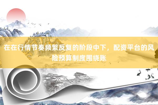 在在行情节奏频繁反复的阶段中下，配资平台的风险预算制度围绕账