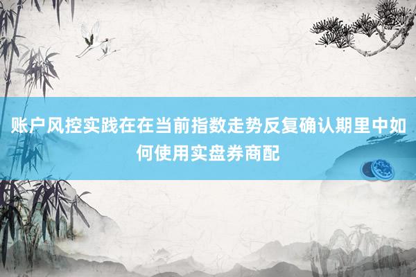账户风控实践在在当前指数走势反复确认期里中如何使用实盘券商配