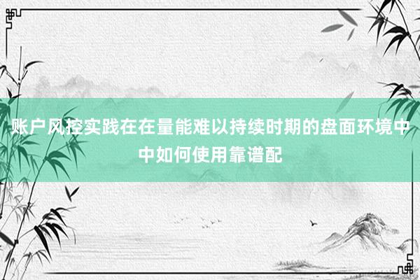 账户风控实践在在量能难以持续时期的盘面环境中中如何使用靠谱配