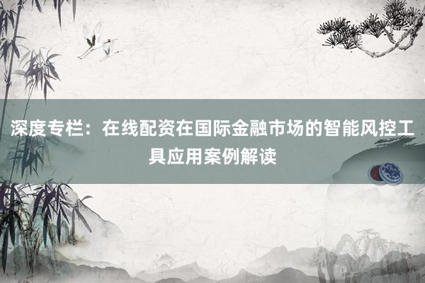 深度专栏：在线配资在国际金融市场的智能风控工具应用案例解读