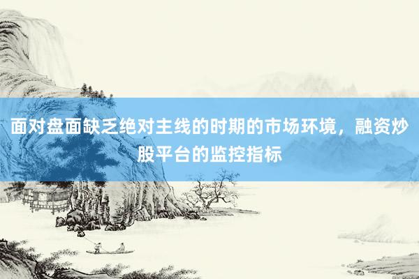 面对盘面缺乏绝对主线的时期的市场环境，融资炒股平台的监控指标