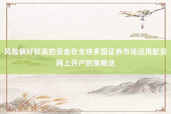 风险偏好较高的资金在全球多国证券市场运用配资网上开户的策略迭