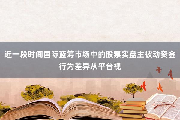 近一段时间国际蓝筹市场中的股票实盘主被动资金行为差异从平台视