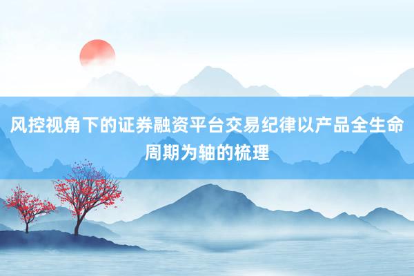 风控视角下的证券融资平台交易纪律以产品全生命周期为轴的梳理
