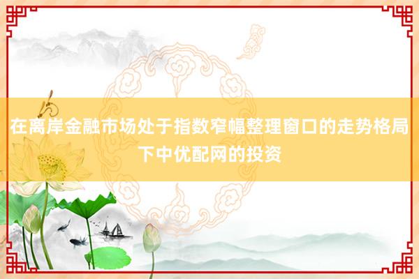 在离岸金融市场处于指数窄幅整理窗口的走势格局下中优配网的投资