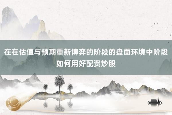 在在估值与预期重新博弈的阶段的盘面环境中阶段如何用好配资炒股